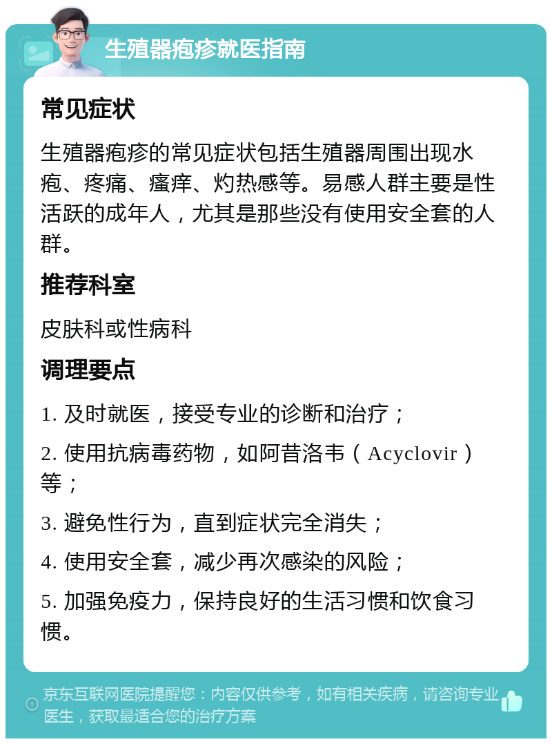 生殖器疱疹就医指南 常见症状 生殖器疱疹的常见症状包括生殖器周围出现水疱、疼痛、瘙痒、灼热感等。易感人群主要是性活跃的成年人，尤其是那些没有使用安全套的人群。 推荐科室 皮肤科或性病科 调理要点 1. 及时就医，接受专业的诊断和治疗； 2. 使用抗病毒药物，如阿昔洛韦（Acyclovir）等； 3. 避免性行为，直到症状完全消失； 4. 使用安全套，减少再次感染的风险； 5. 加强免疫力，保持良好的生活习惯和饮食习惯。