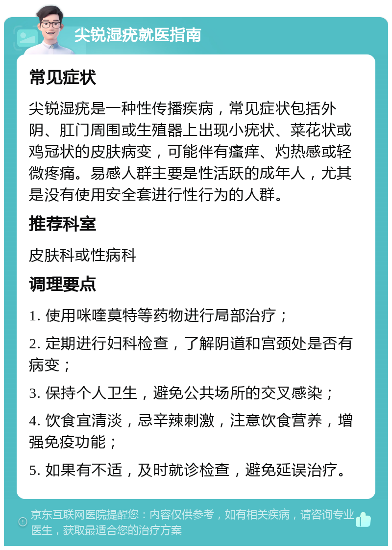 尖锐湿疣就医指南 常见症状 尖锐湿疣是一种性传播疾病，常见症状包括外阴、肛门周围或生殖器上出现小疣状、菜花状或鸡冠状的皮肤病变，可能伴有瘙痒、灼热感或轻微疼痛。易感人群主要是性活跃的成年人，尤其是没有使用安全套进行性行为的人群。 推荐科室 皮肤科或性病科 调理要点 1. 使用咪喹莫特等药物进行局部治疗； 2. 定期进行妇科检查，了解阴道和宫颈处是否有病变； 3. 保持个人卫生，避免公共场所的交叉感染； 4. 饮食宜清淡，忌辛辣刺激，注意饮食营养，增强免疫功能； 5. 如果有不适，及时就诊检查，避免延误治疗。