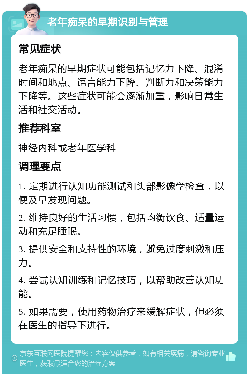 老年痴呆的早期识别与管理 常见症状 老年痴呆的早期症状可能包括记忆力下降、混淆时间和地点、语言能力下降、判断力和决策能力下降等。这些症状可能会逐渐加重，影响日常生活和社交活动。 推荐科室 神经内科或老年医学科 调理要点 1. 定期进行认知功能测试和头部影像学检查，以便及早发现问题。 2. 维持良好的生活习惯，包括均衡饮食、适量运动和充足睡眠。 3. 提供安全和支持性的环境，避免过度刺激和压力。 4. 尝试认知训练和记忆技巧，以帮助改善认知功能。 5. 如果需要，使用药物治疗来缓解症状，但必须在医生的指导下进行。