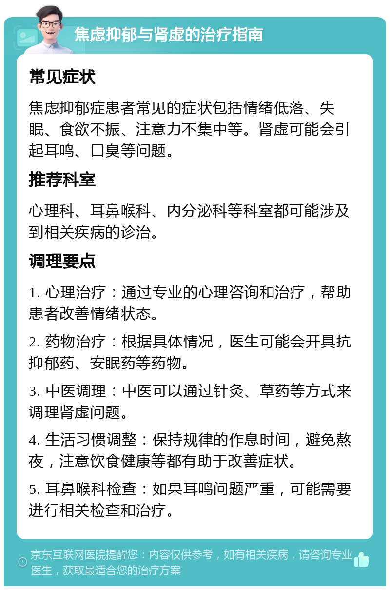 焦虑抑郁与肾虚的治疗指南 常见症状 焦虑抑郁症患者常见的症状包括情绪低落、失眠、食欲不振、注意力不集中等。肾虚可能会引起耳鸣、口臭等问题。 推荐科室 心理科、耳鼻喉科、内分泌科等科室都可能涉及到相关疾病的诊治。 调理要点 1. 心理治疗：通过专业的心理咨询和治疗，帮助患者改善情绪状态。 2. 药物治疗：根据具体情况，医生可能会开具抗抑郁药、安眠药等药物。 3. 中医调理：中医可以通过针灸、草药等方式来调理肾虚问题。 4. 生活习惯调整：保持规律的作息时间，避免熬夜，注意饮食健康等都有助于改善症状。 5. 耳鼻喉科检查：如果耳鸣问题严重，可能需要进行相关检查和治疗。