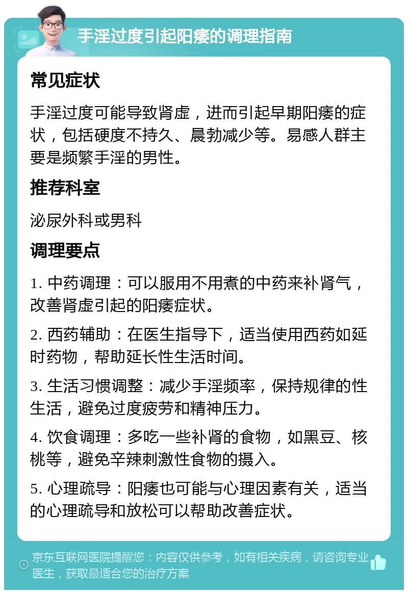 手淫过度引起阳痿的调理指南 常见症状 手淫过度可能导致肾虚，进而引起早期阳痿的症状，包括硬度不持久、晨勃减少等。易感人群主要是频繁手淫的男性。 推荐科室 泌尿外科或男科 调理要点 1. 中药调理：可以服用不用煮的中药来补肾气，改善肾虚引起的阳痿症状。 2. 西药辅助：在医生指导下，适当使用西药如延时药物，帮助延长性生活时间。 3. 生活习惯调整：减少手淫频率，保持规律的性生活，避免过度疲劳和精神压力。 4. 饮食调理：多吃一些补肾的食物，如黑豆、核桃等，避免辛辣刺激性食物的摄入。 5. 心理疏导：阳痿也可能与心理因素有关，适当的心理疏导和放松可以帮助改善症状。