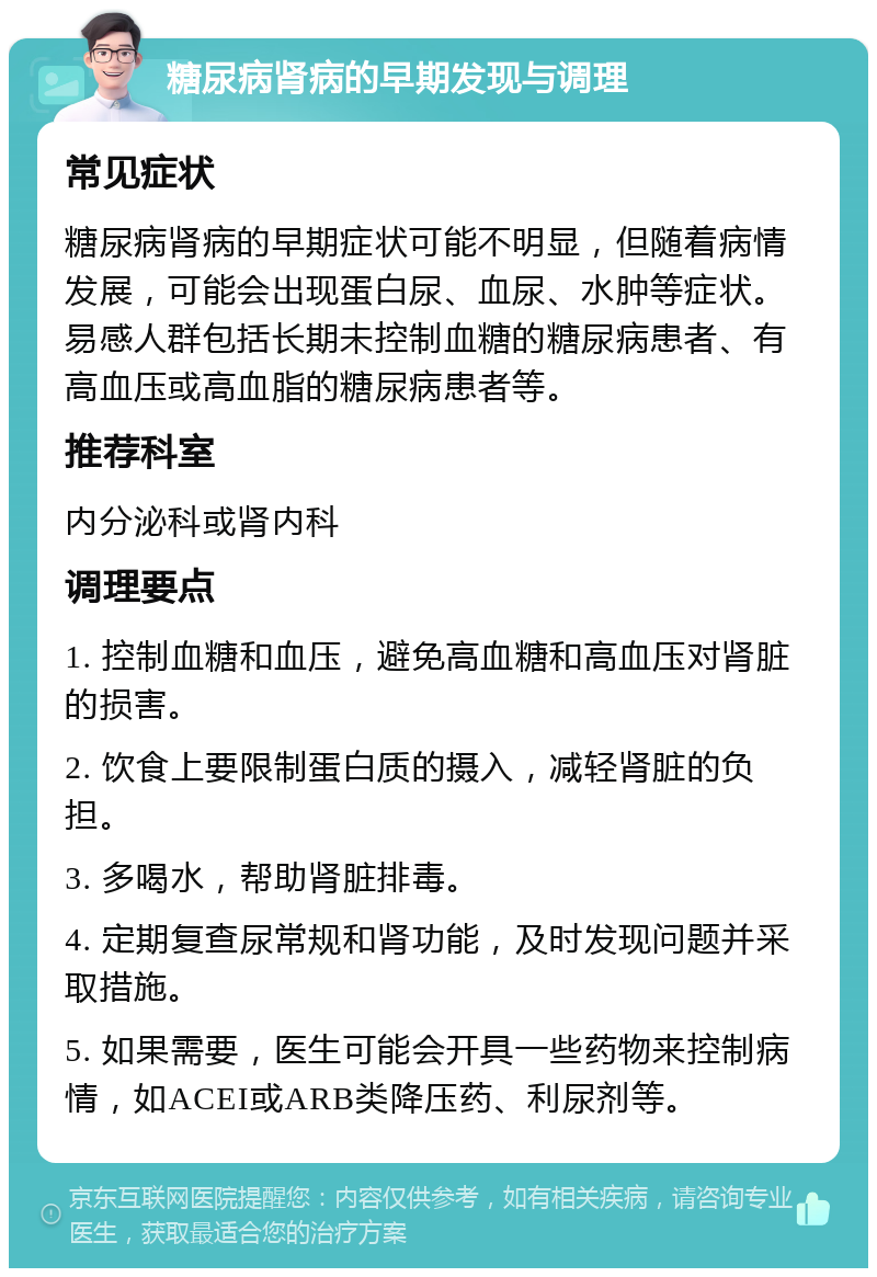 糖尿病肾病的早期发现与调理 常见症状 糖尿病肾病的早期症状可能不明显，但随着病情发展，可能会出现蛋白尿、血尿、水肿等症状。易感人群包括长期未控制血糖的糖尿病患者、有高血压或高血脂的糖尿病患者等。 推荐科室 内分泌科或肾内科 调理要点 1. 控制血糖和血压，避免高血糖和高血压对肾脏的损害。 2. 饮食上要限制蛋白质的摄入，减轻肾脏的负担。 3. 多喝水，帮助肾脏排毒。 4. 定期复查尿常规和肾功能，及时发现问题并采取措施。 5. 如果需要，医生可能会开具一些药物来控制病情，如ACEI或ARB类降压药、利尿剂等。