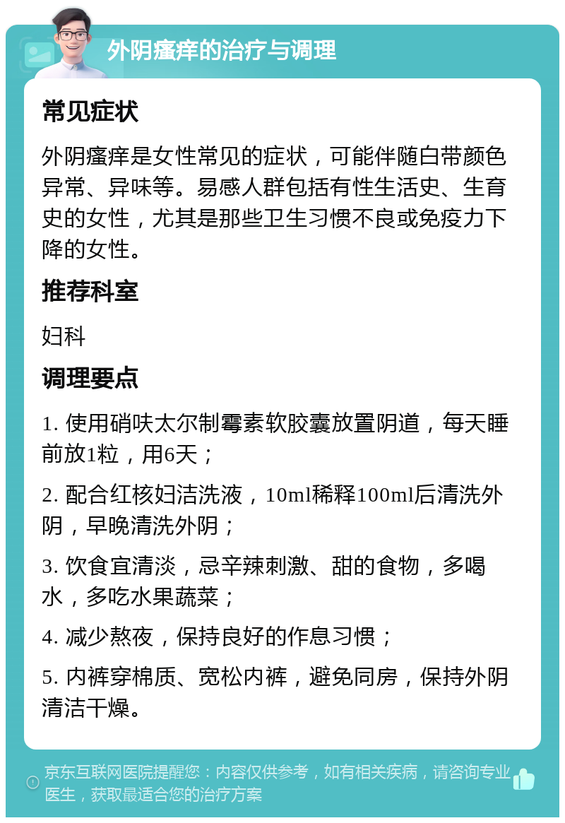 外阴瘙痒的治疗与调理 常见症状 外阴瘙痒是女性常见的症状，可能伴随白带颜色异常、异味等。易感人群包括有性生活史、生育史的女性，尤其是那些卫生习惯不良或免疫力下降的女性。 推荐科室 妇科 调理要点 1. 使用硝呋太尔制霉素软胶囊放置阴道，每天睡前放1粒，用6天； 2. 配合红核妇洁洗液，10ml稀释100ml后清洗外阴，早晚清洗外阴； 3. 饮食宜清淡，忌辛辣刺激、甜的食物，多喝水，多吃水果蔬菜； 4. 减少熬夜，保持良好的作息习惯； 5. 内裤穿棉质、宽松内裤，避免同房，保持外阴清洁干燥。