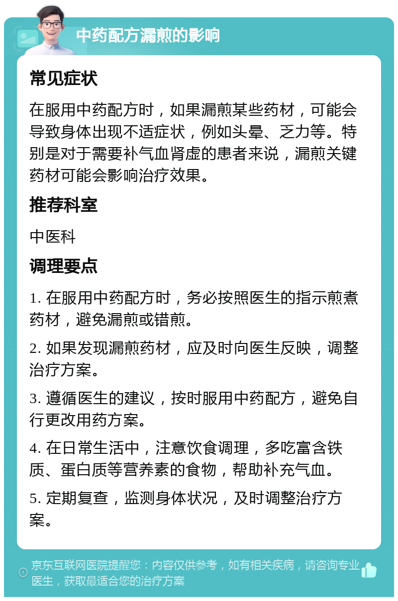 中药配方漏煎的影响 常见症状 在服用中药配方时，如果漏煎某些药材，可能会导致身体出现不适症状，例如头晕、乏力等。特别是对于需要补气血肾虚的患者来说，漏煎关键药材可能会影响治疗效果。 推荐科室 中医科 调理要点 1. 在服用中药配方时，务必按照医生的指示煎煮药材，避免漏煎或错煎。 2. 如果发现漏煎药材，应及时向医生反映，调整治疗方案。 3. 遵循医生的建议，按时服用中药配方，避免自行更改用药方案。 4. 在日常生活中，注意饮食调理，多吃富含铁质、蛋白质等营养素的食物，帮助补充气血。 5. 定期复查，监测身体状况，及时调整治疗方案。