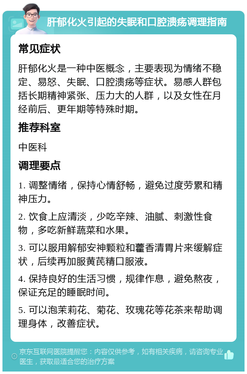 肝郁化火引起的失眠和口腔溃疡调理指南 常见症状 肝郁化火是一种中医概念，主要表现为情绪不稳定、易怒、失眠、口腔溃疡等症状。易感人群包括长期精神紧张、压力大的人群，以及女性在月经前后、更年期等特殊时期。 推荐科室 中医科 调理要点 1. 调整情绪，保持心情舒畅，避免过度劳累和精神压力。 2. 饮食上应清淡，少吃辛辣、油腻、刺激性食物，多吃新鲜蔬菜和水果。 3. 可以服用解郁安神颗粒和藿香清胃片来缓解症状，后续再加服黄芪精口服液。 4. 保持良好的生活习惯，规律作息，避免熬夜，保证充足的睡眠时间。 5. 可以泡茉莉花、菊花、玫瑰花等花茶来帮助调理身体，改善症状。