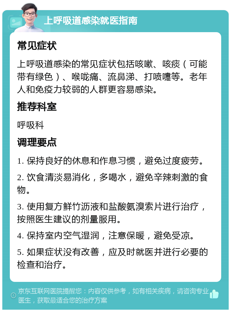 上呼吸道感染就医指南 常见症状 上呼吸道感染的常见症状包括咳嗽、咳痰（可能带有绿色）、喉咙痛、流鼻涕、打喷嚏等。老年人和免疫力较弱的人群更容易感染。 推荐科室 呼吸科 调理要点 1. 保持良好的休息和作息习惯，避免过度疲劳。 2. 饮食清淡易消化，多喝水，避免辛辣刺激的食物。 3. 使用复方鲜竹沥液和盐酸氨溴索片进行治疗，按照医生建议的剂量服用。 4. 保持室内空气湿润，注意保暖，避免受凉。 5. 如果症状没有改善，应及时就医并进行必要的检查和治疗。