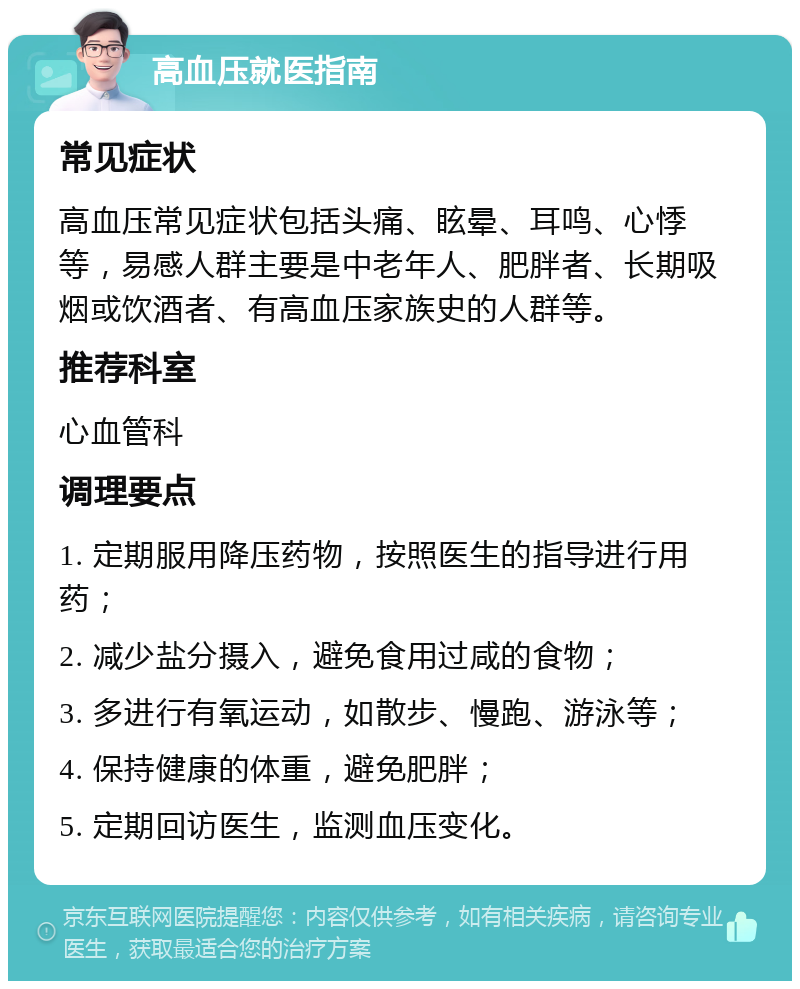 高血压就医指南 常见症状 高血压常见症状包括头痛、眩晕、耳鸣、心悸等，易感人群主要是中老年人、肥胖者、长期吸烟或饮酒者、有高血压家族史的人群等。 推荐科室 心血管科 调理要点 1. 定期服用降压药物，按照医生的指导进行用药； 2. 减少盐分摄入，避免食用过咸的食物； 3. 多进行有氧运动，如散步、慢跑、游泳等； 4. 保持健康的体重，避免肥胖； 5. 定期回访医生，监测血压变化。