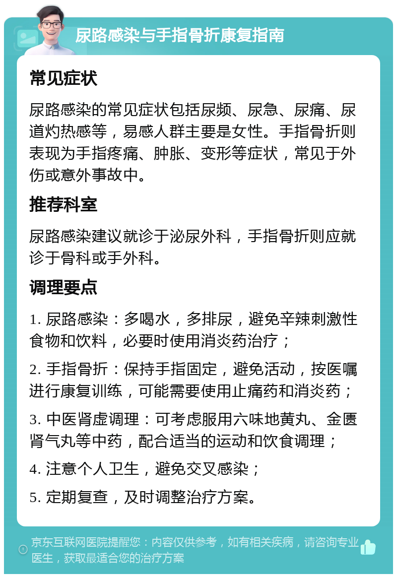 尿路感染与手指骨折康复指南 常见症状 尿路感染的常见症状包括尿频、尿急、尿痛、尿道灼热感等，易感人群主要是女性。手指骨折则表现为手指疼痛、肿胀、变形等症状，常见于外伤或意外事故中。 推荐科室 尿路感染建议就诊于泌尿外科，手指骨折则应就诊于骨科或手外科。 调理要点 1. 尿路感染：多喝水，多排尿，避免辛辣刺激性食物和饮料，必要时使用消炎药治疗； 2. 手指骨折：保持手指固定，避免活动，按医嘱进行康复训练，可能需要使用止痛药和消炎药； 3. 中医肾虚调理：可考虑服用六味地黄丸、金匮肾气丸等中药，配合适当的运动和饮食调理； 4. 注意个人卫生，避免交叉感染； 5. 定期复查，及时调整治疗方案。