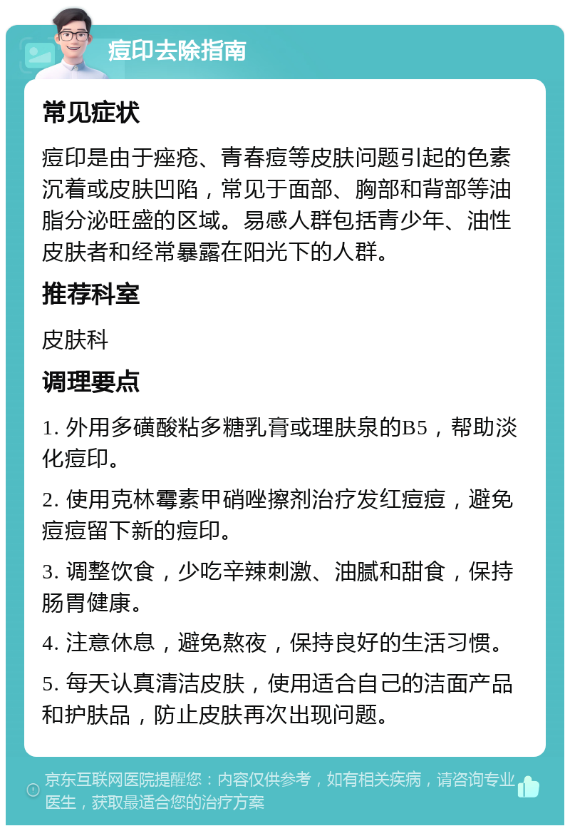 痘印去除指南 常见症状 痘印是由于痤疮、青春痘等皮肤问题引起的色素沉着或皮肤凹陷，常见于面部、胸部和背部等油脂分泌旺盛的区域。易感人群包括青少年、油性皮肤者和经常暴露在阳光下的人群。 推荐科室 皮肤科 调理要点 1. 外用多磺酸粘多糖乳膏或理肤泉的B5，帮助淡化痘印。 2. 使用克林霉素甲硝唑擦剂治疗发红痘痘，避免痘痘留下新的痘印。 3. 调整饮食，少吃辛辣刺激、油腻和甜食，保持肠胃健康。 4. 注意休息，避免熬夜，保持良好的生活习惯。 5. 每天认真清洁皮肤，使用适合自己的洁面产品和护肤品，防止皮肤再次出现问题。