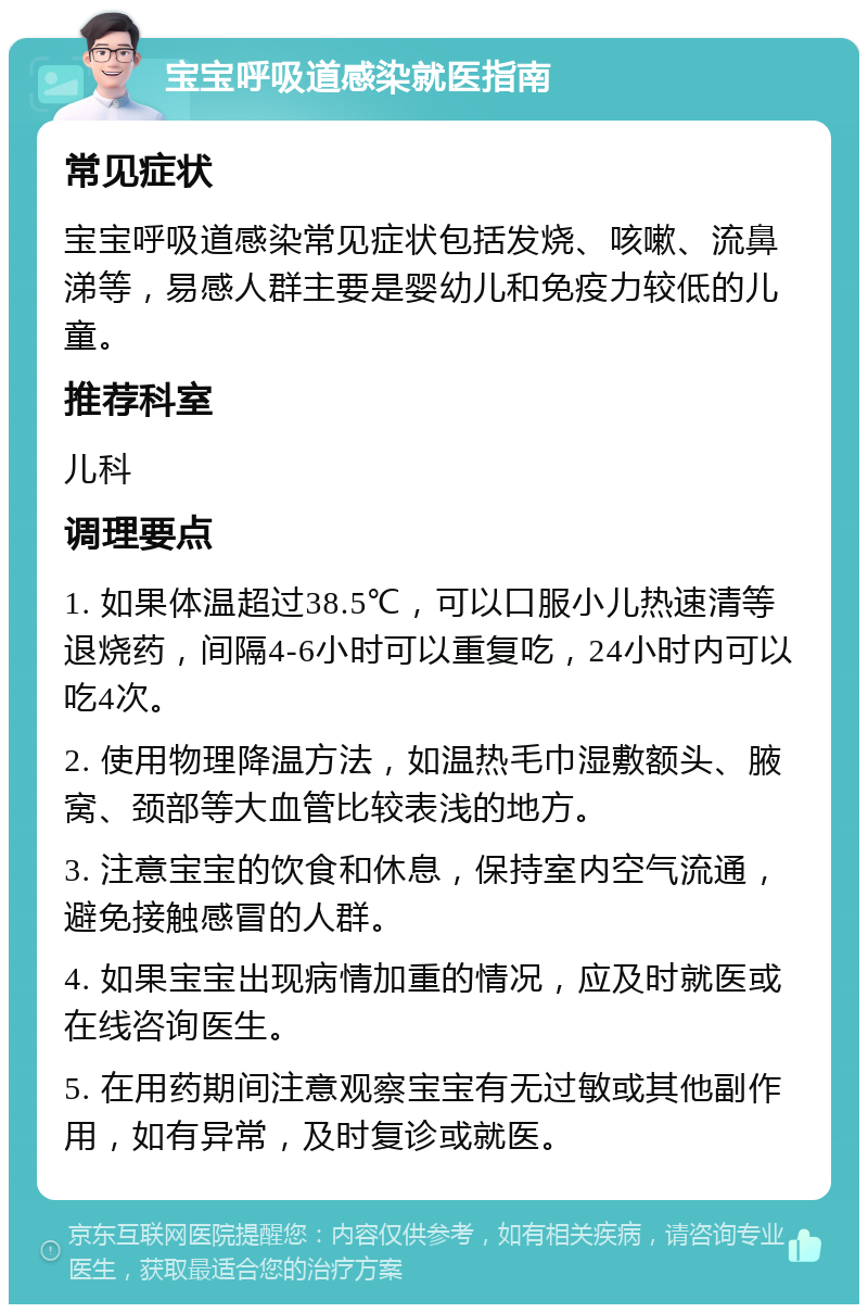 宝宝呼吸道感染就医指南 常见症状 宝宝呼吸道感染常见症状包括发烧、咳嗽、流鼻涕等，易感人群主要是婴幼儿和免疫力较低的儿童。 推荐科室 儿科 调理要点 1. 如果体温超过38.5℃，可以口服小儿热速清等退烧药，间隔4-6小时可以重复吃，24小时内可以吃4次。 2. 使用物理降温方法，如温热毛巾湿敷额头、腋窝、颈部等大血管比较表浅的地方。 3. 注意宝宝的饮食和休息，保持室内空气流通，避免接触感冒的人群。 4. 如果宝宝出现病情加重的情况，应及时就医或在线咨询医生。 5. 在用药期间注意观察宝宝有无过敏或其他副作用，如有异常，及时复诊或就医。