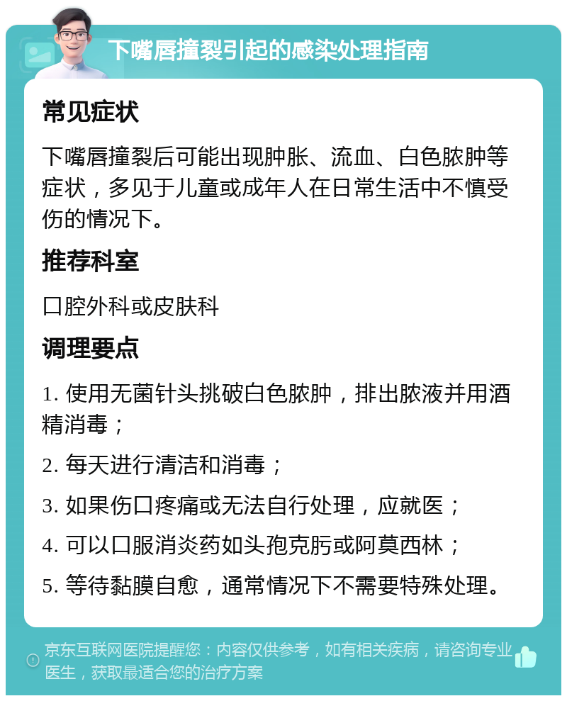 下嘴唇撞裂引起的感染处理指南 常见症状 下嘴唇撞裂后可能出现肿胀、流血、白色脓肿等症状，多见于儿童或成年人在日常生活中不慎受伤的情况下。 推荐科室 口腔外科或皮肤科 调理要点 1. 使用无菌针头挑破白色脓肿，排出脓液并用酒精消毒； 2. 每天进行清洁和消毒； 3. 如果伤口疼痛或无法自行处理，应就医； 4. 可以口服消炎药如头孢克肟或阿莫西林； 5. 等待黏膜自愈，通常情况下不需要特殊处理。