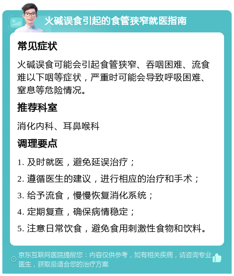 火碱误食引起的食管狭窄就医指南 常见症状 火碱误食可能会引起食管狭窄、吞咽困难、流食难以下咽等症状，严重时可能会导致呼吸困难、窒息等危险情况。 推荐科室 消化内科、耳鼻喉科 调理要点 1. 及时就医，避免延误治疗； 2. 遵循医生的建议，进行相应的治疗和手术； 3. 给予流食，慢慢恢复消化系统； 4. 定期复查，确保病情稳定； 5. 注意日常饮食，避免食用刺激性食物和饮料。