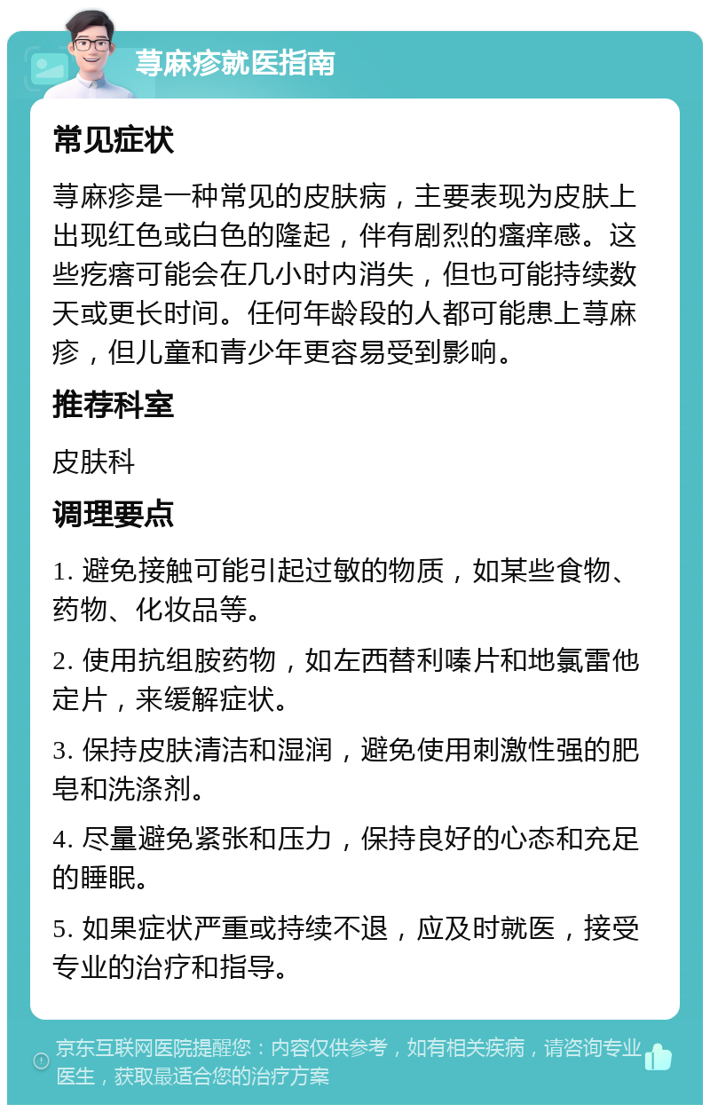 荨麻疹就医指南 常见症状 荨麻疹是一种常见的皮肤病，主要表现为皮肤上出现红色或白色的隆起，伴有剧烈的瘙痒感。这些疙瘩可能会在几小时内消失，但也可能持续数天或更长时间。任何年龄段的人都可能患上荨麻疹，但儿童和青少年更容易受到影响。 推荐科室 皮肤科 调理要点 1. 避免接触可能引起过敏的物质，如某些食物、药物、化妆品等。 2. 使用抗组胺药物，如左西替利嗪片和地氯雷他定片，来缓解症状。 3. 保持皮肤清洁和湿润，避免使用刺激性强的肥皂和洗涤剂。 4. 尽量避免紧张和压力，保持良好的心态和充足的睡眠。 5. 如果症状严重或持续不退，应及时就医，接受专业的治疗和指导。