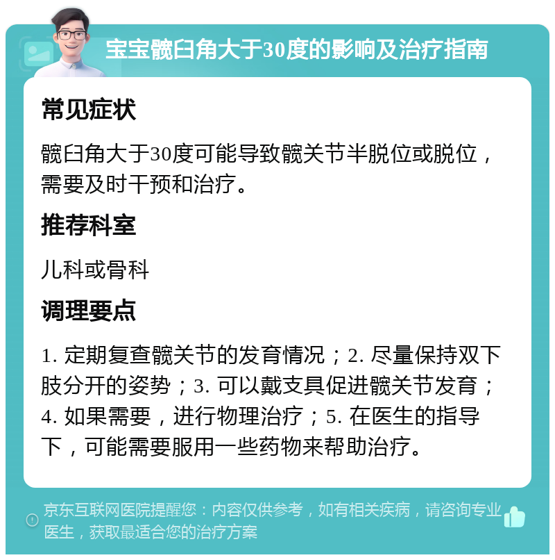 宝宝髋臼角大于30度的影响及治疗指南 常见症状 髋臼角大于30度可能导致髋关节半脱位或脱位，需要及时干预和治疗。 推荐科室 儿科或骨科 调理要点 1. 定期复查髋关节的发育情况；2. 尽量保持双下肢分开的姿势；3. 可以戴支具促进髋关节发育；4. 如果需要，进行物理治疗；5. 在医生的指导下，可能需要服用一些药物来帮助治疗。