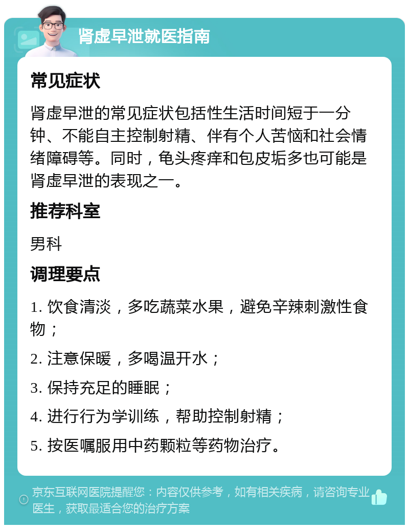 肾虚早泄就医指南 常见症状 肾虚早泄的常见症状包括性生活时间短于一分钟、不能自主控制射精、伴有个人苦恼和社会情绪障碍等。同时，龟头疼痒和包皮垢多也可能是肾虚早泄的表现之一。 推荐科室 男科 调理要点 1. 饮食清淡，多吃蔬菜水果，避免辛辣刺激性食物； 2. 注意保暖，多喝温开水； 3. 保持充足的睡眠； 4. 进行行为学训练，帮助控制射精； 5. 按医嘱服用中药颗粒等药物治疗。