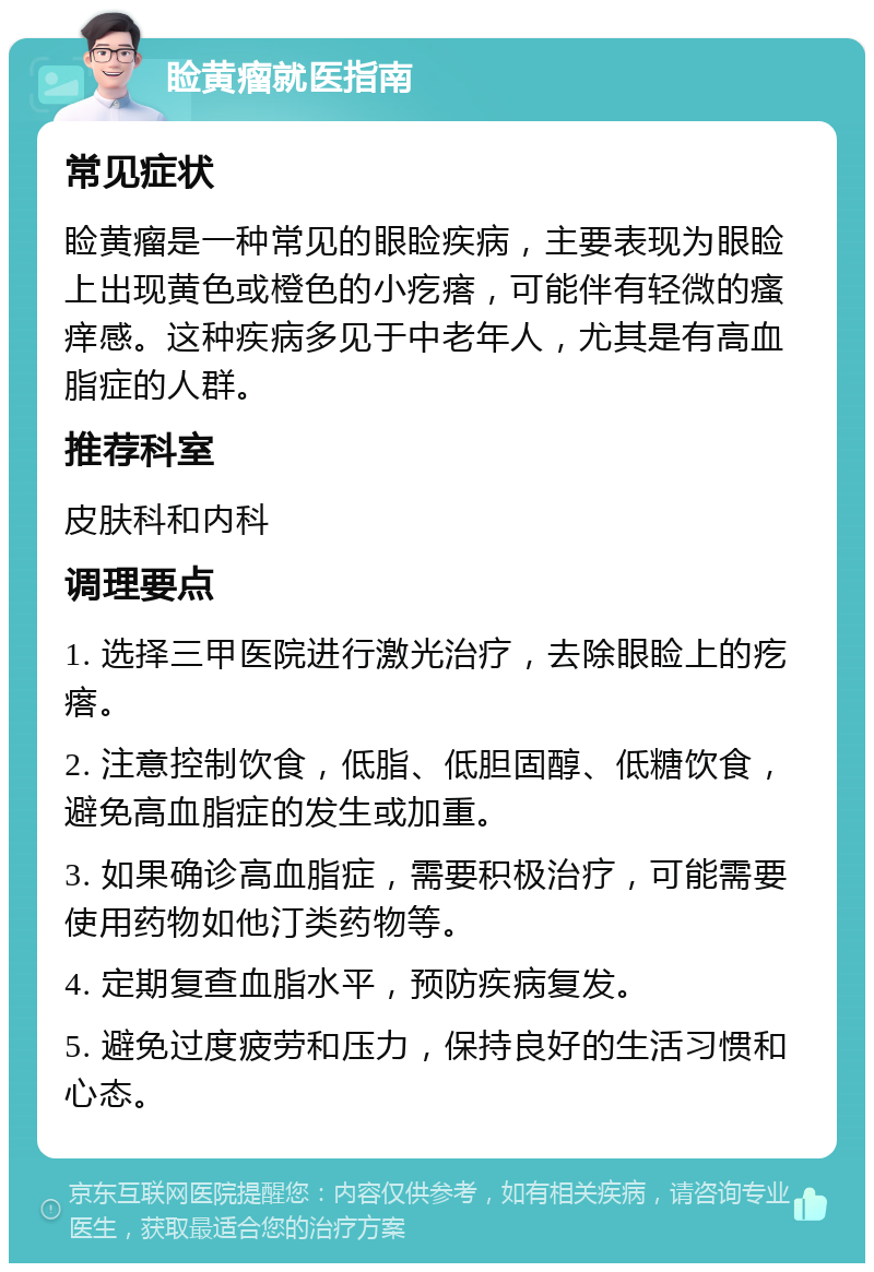 睑黄瘤就医指南 常见症状 睑黄瘤是一种常见的眼睑疾病，主要表现为眼睑上出现黄色或橙色的小疙瘩，可能伴有轻微的瘙痒感。这种疾病多见于中老年人，尤其是有高血脂症的人群。 推荐科室 皮肤科和内科 调理要点 1. 选择三甲医院进行激光治疗，去除眼睑上的疙瘩。 2. 注意控制饮食，低脂、低胆固醇、低糖饮食，避免高血脂症的发生或加重。 3. 如果确诊高血脂症，需要积极治疗，可能需要使用药物如他汀类药物等。 4. 定期复查血脂水平，预防疾病复发。 5. 避免过度疲劳和压力，保持良好的生活习惯和心态。