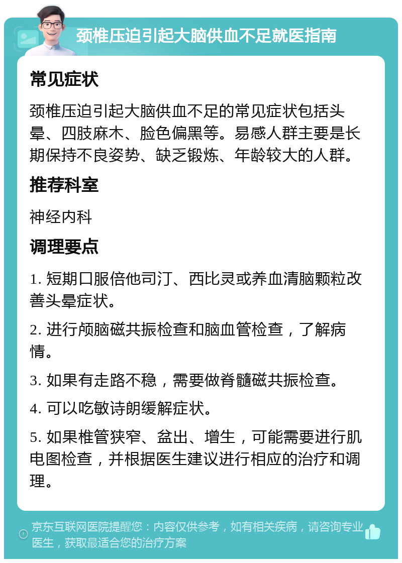 颈椎压迫引起大脑供血不足就医指南 常见症状 颈椎压迫引起大脑供血不足的常见症状包括头晕、四肢麻木、脸色偏黑等。易感人群主要是长期保持不良姿势、缺乏锻炼、年龄较大的人群。 推荐科室 神经内科 调理要点 1. 短期口服倍他司汀、西比灵或养血清脑颗粒改善头晕症状。 2. 进行颅脑磁共振检查和脑血管检查，了解病情。 3. 如果有走路不稳，需要做脊髓磁共振检查。 4. 可以吃敏诗朗缓解症状。 5. 如果椎管狭窄、盆出、增生，可能需要进行肌电图检查，并根据医生建议进行相应的治疗和调理。