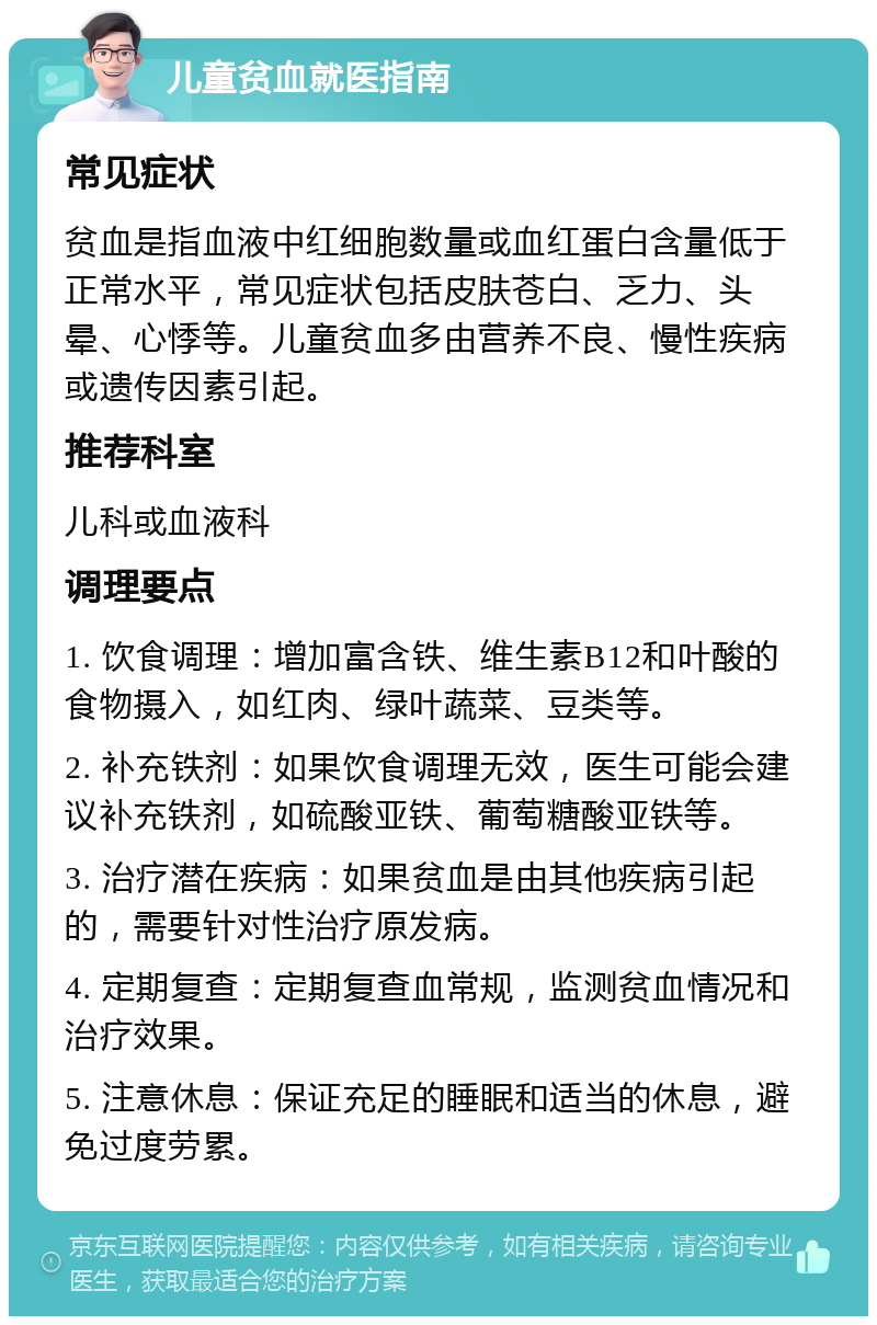 儿童贫血就医指南 常见症状 贫血是指血液中红细胞数量或血红蛋白含量低于正常水平，常见症状包括皮肤苍白、乏力、头晕、心悸等。儿童贫血多由营养不良、慢性疾病或遗传因素引起。 推荐科室 儿科或血液科 调理要点 1. 饮食调理：增加富含铁、维生素B12和叶酸的食物摄入，如红肉、绿叶蔬菜、豆类等。 2. 补充铁剂：如果饮食调理无效，医生可能会建议补充铁剂，如硫酸亚铁、葡萄糖酸亚铁等。 3. 治疗潜在疾病：如果贫血是由其他疾病引起的，需要针对性治疗原发病。 4. 定期复查：定期复查血常规，监测贫血情况和治疗效果。 5. 注意休息：保证充足的睡眠和适当的休息，避免过度劳累。