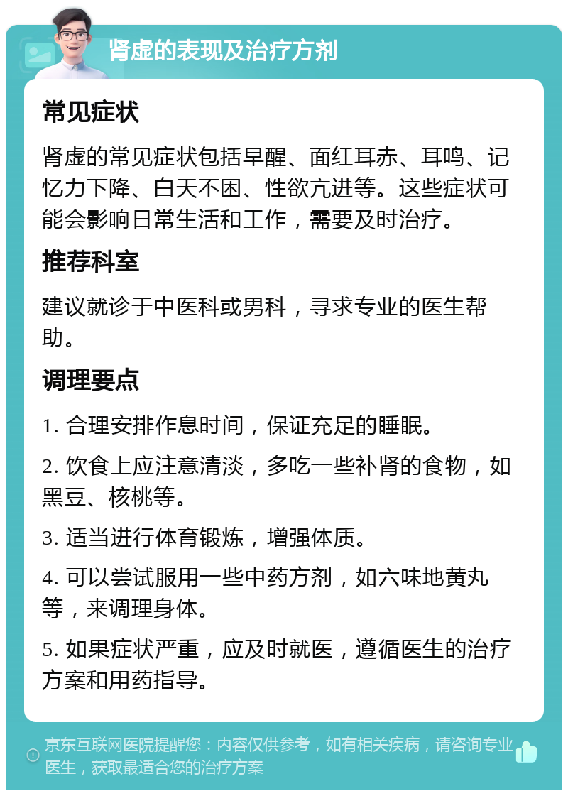 肾虚的表现及治疗方剂 常见症状 肾虚的常见症状包括早醒、面红耳赤、耳鸣、记忆力下降、白天不困、性欲亢进等。这些症状可能会影响日常生活和工作，需要及时治疗。 推荐科室 建议就诊于中医科或男科，寻求专业的医生帮助。 调理要点 1. 合理安排作息时间，保证充足的睡眠。 2. 饮食上应注意清淡，多吃一些补肾的食物，如黑豆、核桃等。 3. 适当进行体育锻炼，增强体质。 4. 可以尝试服用一些中药方剂，如六味地黄丸等，来调理身体。 5. 如果症状严重，应及时就医，遵循医生的治疗方案和用药指导。