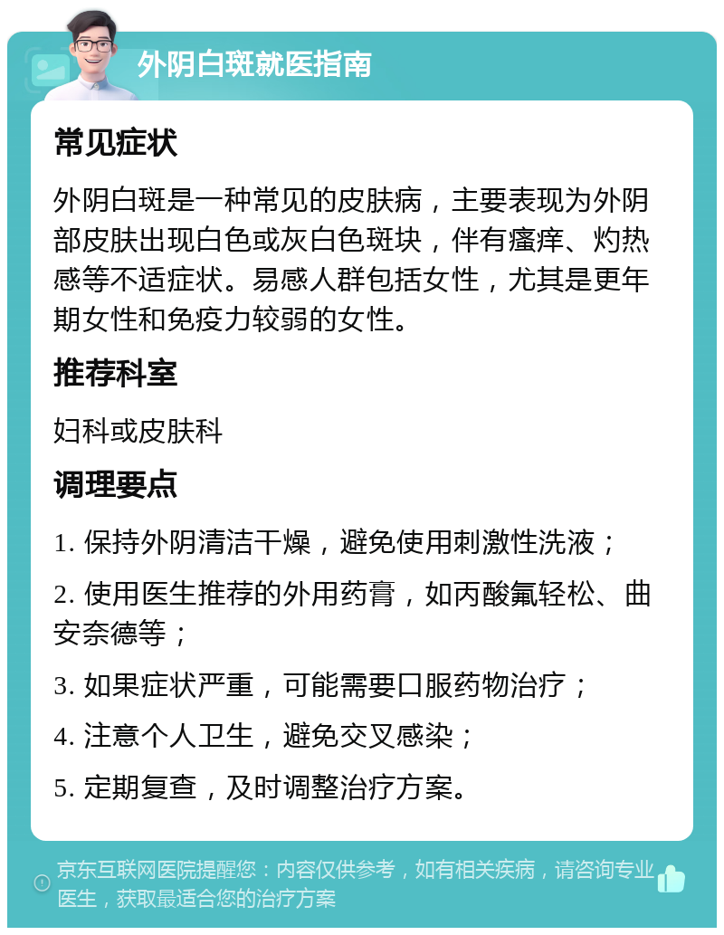 外阴白斑就医指南 常见症状 外阴白斑是一种常见的皮肤病，主要表现为外阴部皮肤出现白色或灰白色斑块，伴有瘙痒、灼热感等不适症状。易感人群包括女性，尤其是更年期女性和免疫力较弱的女性。 推荐科室 妇科或皮肤科 调理要点 1. 保持外阴清洁干燥，避免使用刺激性洗液； 2. 使用医生推荐的外用药膏，如丙酸氟轻松、曲安奈德等； 3. 如果症状严重，可能需要口服药物治疗； 4. 注意个人卫生，避免交叉感染； 5. 定期复查，及时调整治疗方案。