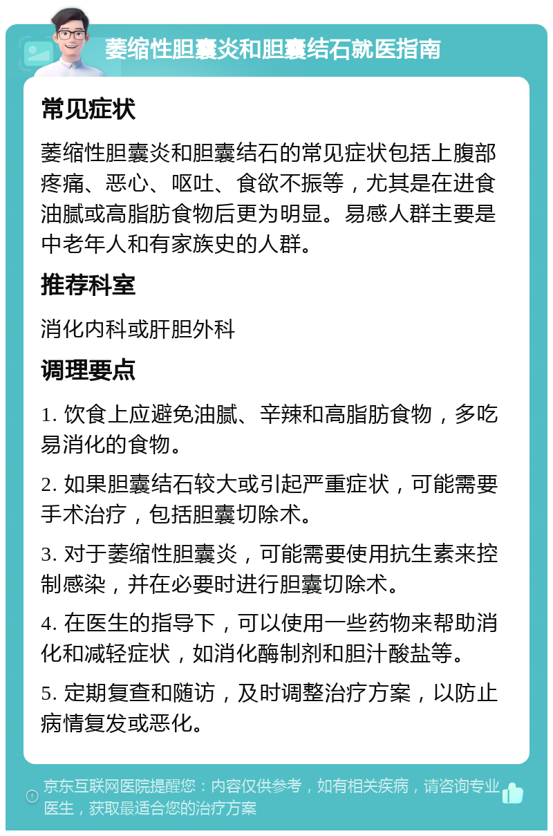 萎缩性胆囊炎和胆囊结石就医指南 常见症状 萎缩性胆囊炎和胆囊结石的常见症状包括上腹部疼痛、恶心、呕吐、食欲不振等，尤其是在进食油腻或高脂肪食物后更为明显。易感人群主要是中老年人和有家族史的人群。 推荐科室 消化内科或肝胆外科 调理要点 1. 饮食上应避免油腻、辛辣和高脂肪食物，多吃易消化的食物。 2. 如果胆囊结石较大或引起严重症状，可能需要手术治疗，包括胆囊切除术。 3. 对于萎缩性胆囊炎，可能需要使用抗生素来控制感染，并在必要时进行胆囊切除术。 4. 在医生的指导下，可以使用一些药物来帮助消化和减轻症状，如消化酶制剂和胆汁酸盐等。 5. 定期复查和随访，及时调整治疗方案，以防止病情复发或恶化。