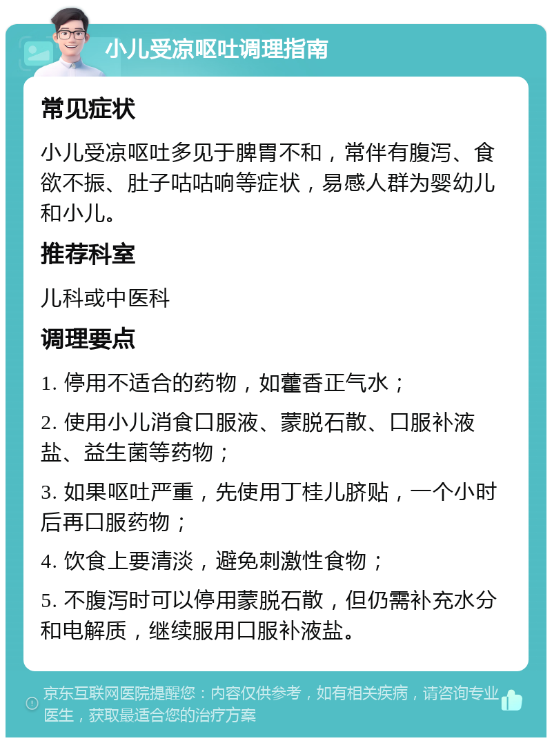 小儿受凉呕吐调理指南 常见症状 小儿受凉呕吐多见于脾胃不和，常伴有腹泻、食欲不振、肚子咕咕响等症状，易感人群为婴幼儿和小儿。 推荐科室 儿科或中医科 调理要点 1. 停用不适合的药物，如藿香正气水； 2. 使用小儿消食口服液、蒙脱石散、口服补液盐、益生菌等药物； 3. 如果呕吐严重，先使用丁桂儿脐贴，一个小时后再口服药物； 4. 饮食上要清淡，避免刺激性食物； 5. 不腹泻时可以停用蒙脱石散，但仍需补充水分和电解质，继续服用口服补液盐。