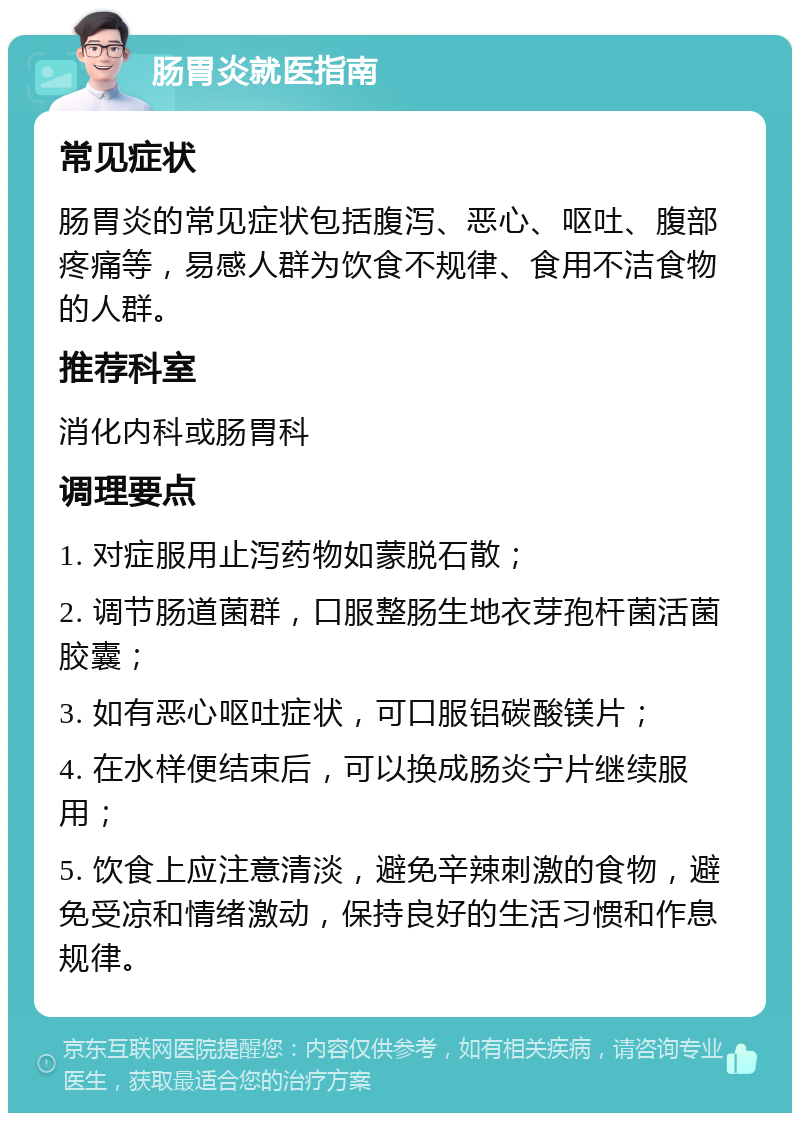 肠胃炎就医指南 常见症状 肠胃炎的常见症状包括腹泻、恶心、呕吐、腹部疼痛等，易感人群为饮食不规律、食用不洁食物的人群。 推荐科室 消化内科或肠胃科 调理要点 1. 对症服用止泻药物如蒙脱石散； 2. 调节肠道菌群，口服整肠生地衣芽孢杆菌活菌胶囊； 3. 如有恶心呕吐症状，可口服铝碳酸镁片； 4. 在水样便结束后，可以换成肠炎宁片继续服用； 5. 饮食上应注意清淡，避免辛辣刺激的食物，避免受凉和情绪激动，保持良好的生活习惯和作息规律。