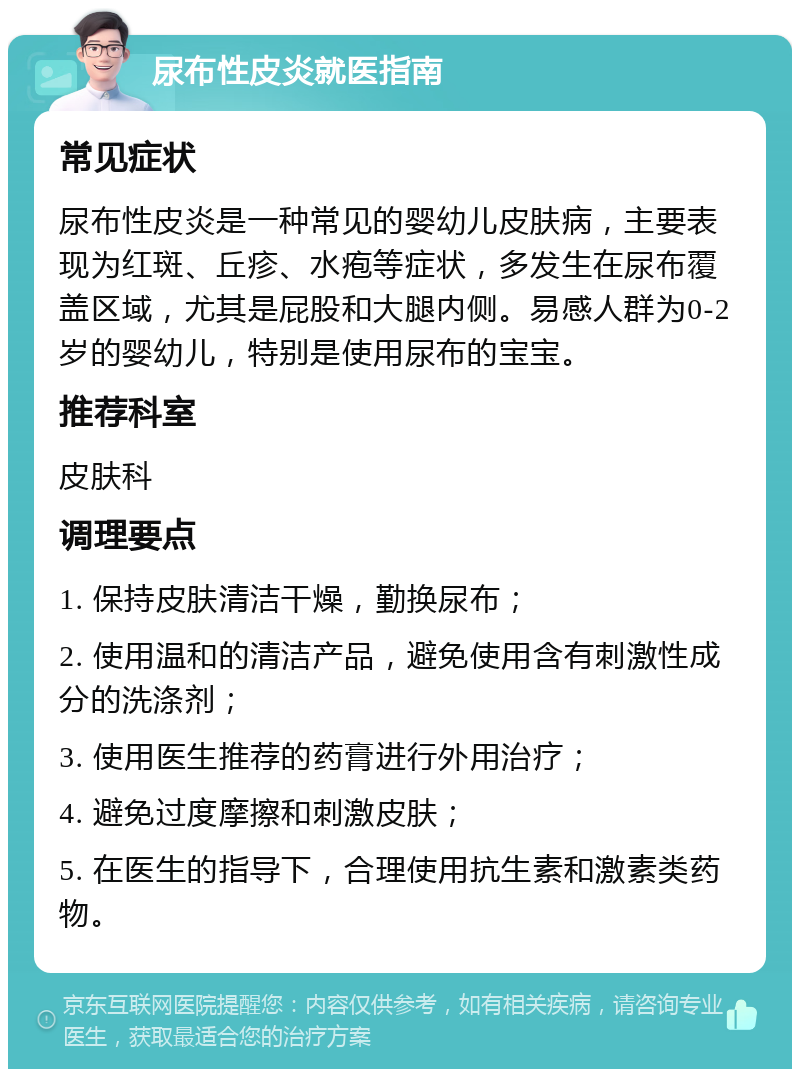 尿布性皮炎就医指南 常见症状 尿布性皮炎是一种常见的婴幼儿皮肤病，主要表现为红斑、丘疹、水疱等症状，多发生在尿布覆盖区域，尤其是屁股和大腿内侧。易感人群为0-2岁的婴幼儿，特别是使用尿布的宝宝。 推荐科室 皮肤科 调理要点 1. 保持皮肤清洁干燥，勤换尿布； 2. 使用温和的清洁产品，避免使用含有刺激性成分的洗涤剂； 3. 使用医生推荐的药膏进行外用治疗； 4. 避免过度摩擦和刺激皮肤； 5. 在医生的指导下，合理使用抗生素和激素类药物。