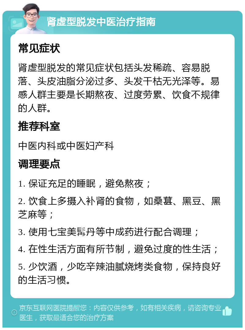 肾虚型脱发中医治疗指南 常见症状 肾虚型脱发的常见症状包括头发稀疏、容易脱落、头皮油脂分泌过多、头发干枯无光泽等。易感人群主要是长期熬夜、过度劳累、饮食不规律的人群。 推荐科室 中医内科或中医妇产科 调理要点 1. 保证充足的睡眠，避免熬夜； 2. 饮食上多摄入补肾的食物，如桑葚、黑豆、黑芝麻等； 3. 使用七宝美髯丹等中成药进行配合调理； 4. 在性生活方面有所节制，避免过度的性生活； 5. 少饮酒，少吃辛辣油腻烧烤类食物，保持良好的生活习惯。