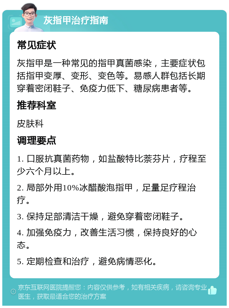 灰指甲治疗指南 常见症状 灰指甲是一种常见的指甲真菌感染，主要症状包括指甲变厚、变形、变色等。易感人群包括长期穿着密闭鞋子、免疫力低下、糖尿病患者等。 推荐科室 皮肤科 调理要点 1. 口服抗真菌药物，如盐酸特比萘芬片，疗程至少六个月以上。 2. 局部外用10%冰醋酸泡指甲，足量足疗程治疗。 3. 保持足部清洁干燥，避免穿着密闭鞋子。 4. 加强免疫力，改善生活习惯，保持良好的心态。 5. 定期检查和治疗，避免病情恶化。