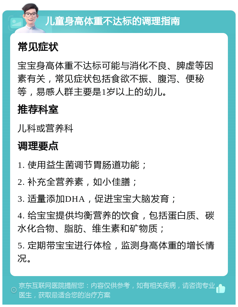 儿童身高体重不达标的调理指南 常见症状 宝宝身高体重不达标可能与消化不良、脾虚等因素有关，常见症状包括食欲不振、腹泻、便秘等，易感人群主要是1岁以上的幼儿。 推荐科室 儿科或营养科 调理要点 1. 使用益生菌调节胃肠道功能； 2. 补充全营养素，如小佳膳； 3. 适量添加DHA，促进宝宝大脑发育； 4. 给宝宝提供均衡营养的饮食，包括蛋白质、碳水化合物、脂肪、维生素和矿物质； 5. 定期带宝宝进行体检，监测身高体重的增长情况。