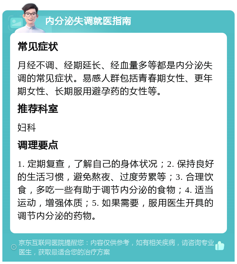 内分泌失调就医指南 常见症状 月经不调、经期延长、经血量多等都是内分泌失调的常见症状。易感人群包括青春期女性、更年期女性、长期服用避孕药的女性等。 推荐科室 妇科 调理要点 1. 定期复查，了解自己的身体状况；2. 保持良好的生活习惯，避免熬夜、过度劳累等；3. 合理饮食，多吃一些有助于调节内分泌的食物；4. 适当运动，增强体质；5. 如果需要，服用医生开具的调节内分泌的药物。