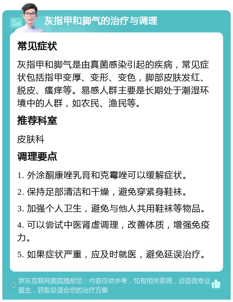 灰指甲和脚气的治疗与调理 常见症状 灰指甲和脚气是由真菌感染引起的疾病，常见症状包括指甲变厚、变形、变色，脚部皮肤发红、脱皮、瘙痒等。易感人群主要是长期处于潮湿环境中的人群，如农民、渔民等。 推荐科室 皮肤科 调理要点 1. 外涂酮康唑乳膏和克霉唑可以缓解症状。 2. 保持足部清洁和干燥，避免穿紧身鞋袜。 3. 加强个人卫生，避免与他人共用鞋袜等物品。 4. 可以尝试中医肾虚调理，改善体质，增强免疫力。 5. 如果症状严重，应及时就医，避免延误治疗。