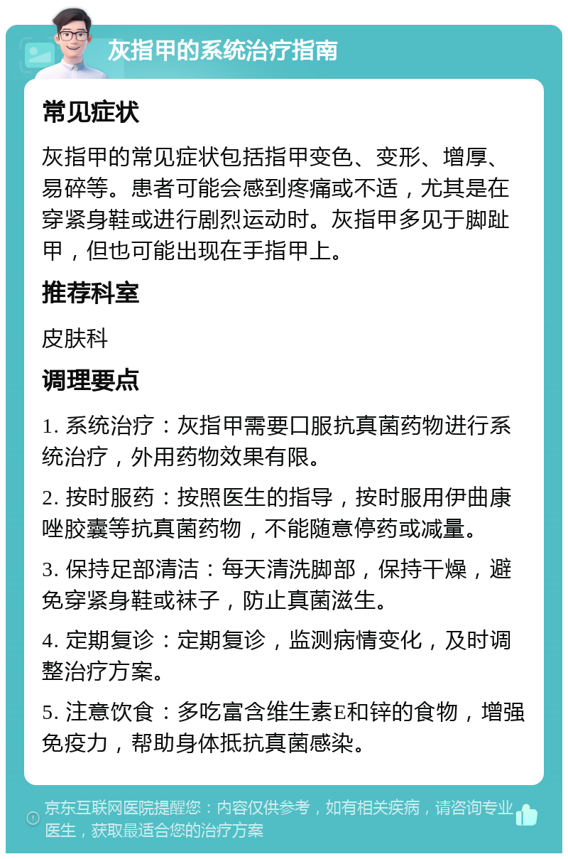 灰指甲的系统治疗指南 常见症状 灰指甲的常见症状包括指甲变色、变形、增厚、易碎等。患者可能会感到疼痛或不适，尤其是在穿紧身鞋或进行剧烈运动时。灰指甲多见于脚趾甲，但也可能出现在手指甲上。 推荐科室 皮肤科 调理要点 1. 系统治疗：灰指甲需要口服抗真菌药物进行系统治疗，外用药物效果有限。 2. 按时服药：按照医生的指导，按时服用伊曲康唑胶囊等抗真菌药物，不能随意停药或减量。 3. 保持足部清洁：每天清洗脚部，保持干燥，避免穿紧身鞋或袜子，防止真菌滋生。 4. 定期复诊：定期复诊，监测病情变化，及时调整治疗方案。 5. 注意饮食：多吃富含维生素E和锌的食物，增强免疫力，帮助身体抵抗真菌感染。