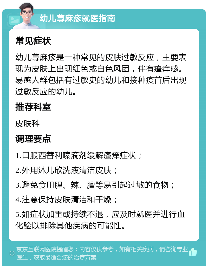 幼儿荨麻疹就医指南 常见症状 幼儿荨麻疹是一种常见的皮肤过敏反应，主要表现为皮肤上出现红色或白色风团，伴有瘙痒感。易感人群包括有过敏史的幼儿和接种疫苗后出现过敏反应的幼儿。 推荐科室 皮肤科 调理要点 1.口服西替利嗪滴剂缓解瘙痒症状； 2.外用沐儿欣洗液清洁皮肤； 3.避免食用腥、辣、膻等易引起过敏的食物； 4.注意保持皮肤清洁和干燥； 5.如症状加重或持续不退，应及时就医并进行血化验以排除其他疾病的可能性。