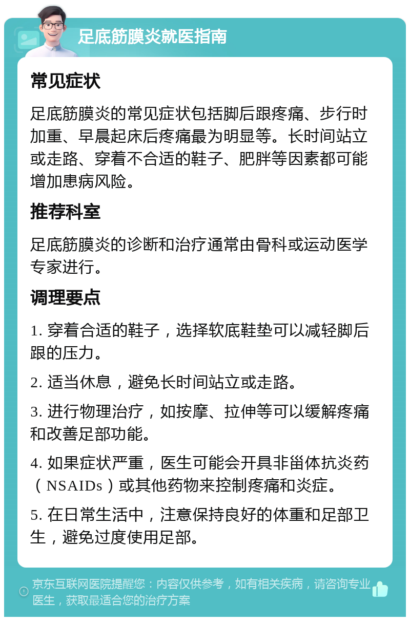 足底筋膜炎就医指南 常见症状 足底筋膜炎的常见症状包括脚后跟疼痛、步行时加重、早晨起床后疼痛最为明显等。长时间站立或走路、穿着不合适的鞋子、肥胖等因素都可能增加患病风险。 推荐科室 足底筋膜炎的诊断和治疗通常由骨科或运动医学专家进行。 调理要点 1. 穿着合适的鞋子，选择软底鞋垫可以减轻脚后跟的压力。 2. 适当休息，避免长时间站立或走路。 3. 进行物理治疗，如按摩、拉伸等可以缓解疼痛和改善足部功能。 4. 如果症状严重，医生可能会开具非甾体抗炎药（NSAIDs）或其他药物来控制疼痛和炎症。 5. 在日常生活中，注意保持良好的体重和足部卫生，避免过度使用足部。