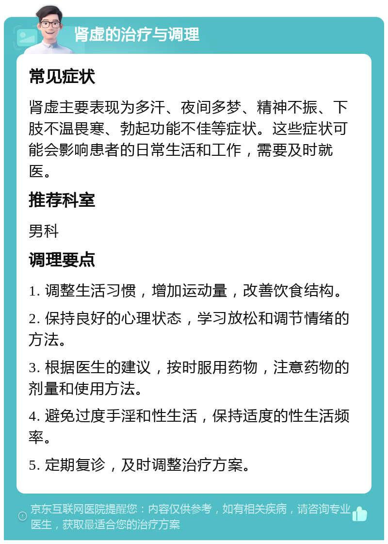 肾虚的治疗与调理 常见症状 肾虚主要表现为多汗、夜间多梦、精神不振、下肢不温畏寒、勃起功能不佳等症状。这些症状可能会影响患者的日常生活和工作，需要及时就医。 推荐科室 男科 调理要点 1. 调整生活习惯，增加运动量，改善饮食结构。 2. 保持良好的心理状态，学习放松和调节情绪的方法。 3. 根据医生的建议，按时服用药物，注意药物的剂量和使用方法。 4. 避免过度手淫和性生活，保持适度的性生活频率。 5. 定期复诊，及时调整治疗方案。