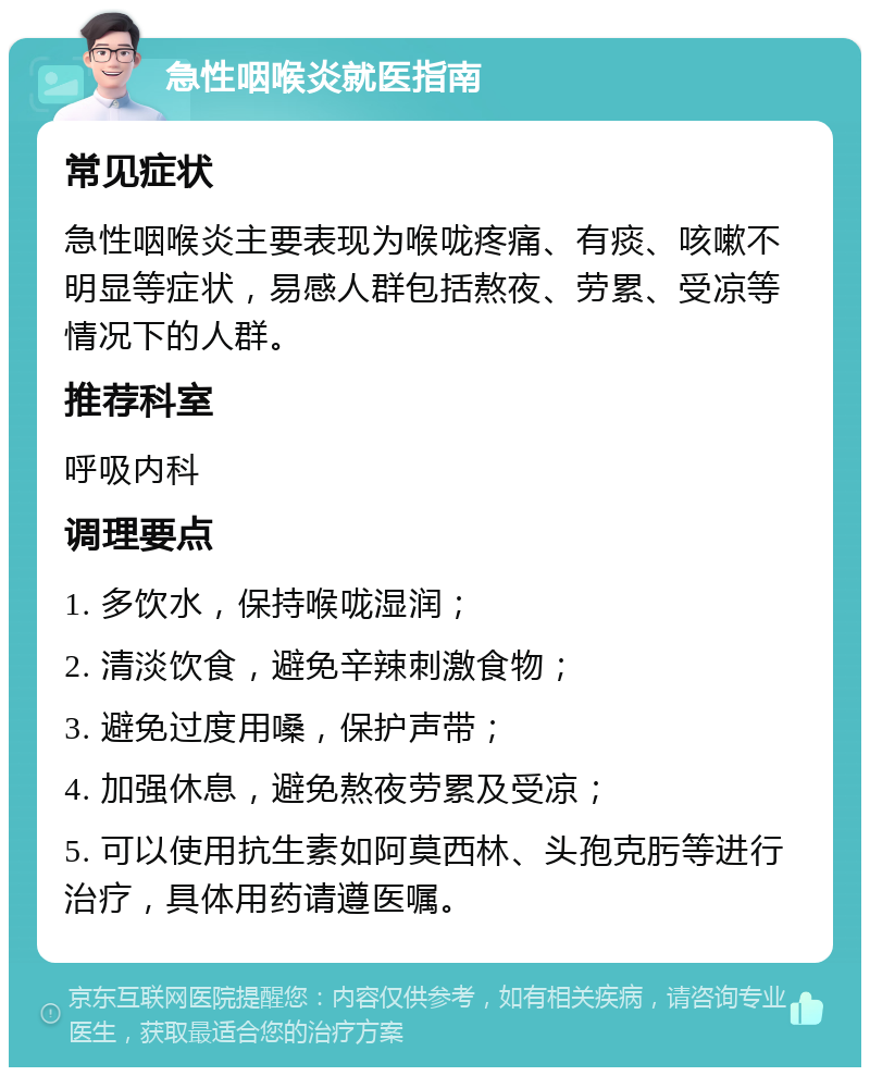 急性咽喉炎就医指南 常见症状 急性咽喉炎主要表现为喉咙疼痛、有痰、咳嗽不明显等症状，易感人群包括熬夜、劳累、受凉等情况下的人群。 推荐科室 呼吸内科 调理要点 1. 多饮水，保持喉咙湿润； 2. 清淡饮食，避免辛辣刺激食物； 3. 避免过度用嗓，保护声带； 4. 加强休息，避免熬夜劳累及受凉； 5. 可以使用抗生素如阿莫西林、头孢克肟等进行治疗，具体用药请遵医嘱。