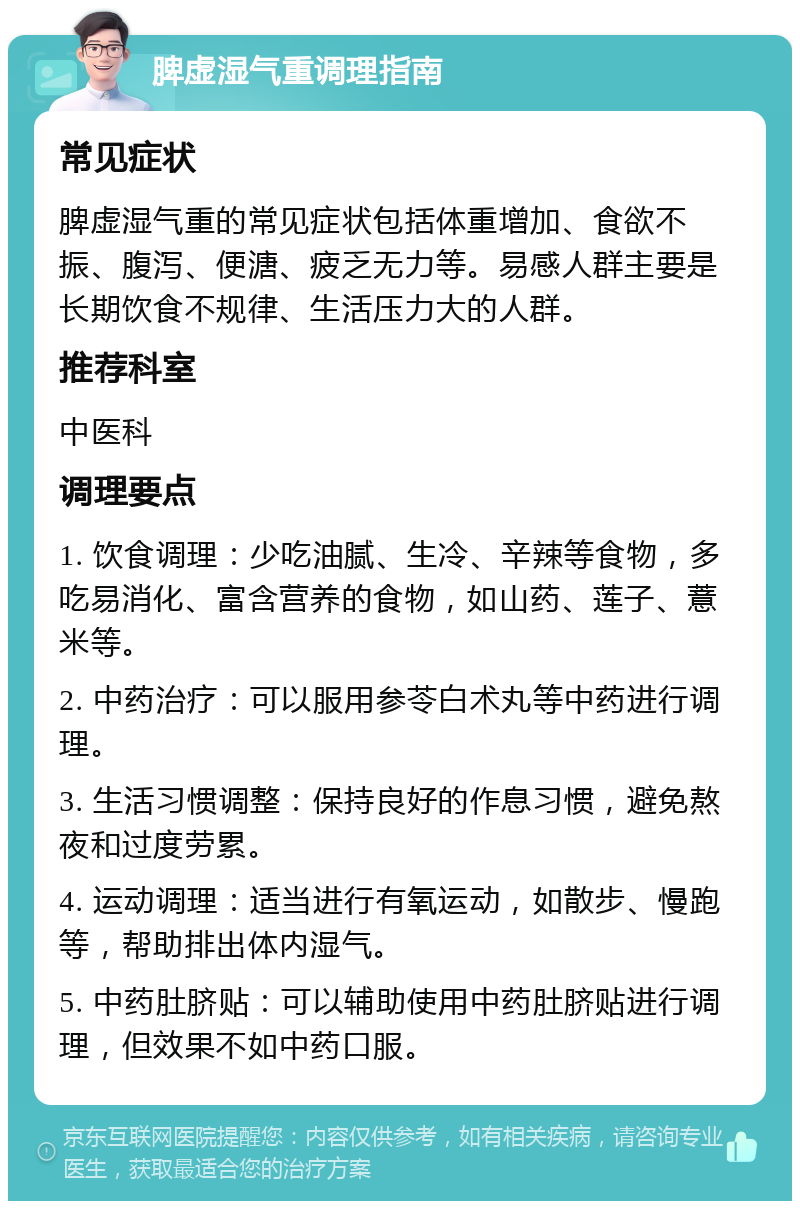 脾虚湿气重调理指南 常见症状 脾虚湿气重的常见症状包括体重增加、食欲不振、腹泻、便溏、疲乏无力等。易感人群主要是长期饮食不规律、生活压力大的人群。 推荐科室 中医科 调理要点 1. 饮食调理：少吃油腻、生冷、辛辣等食物，多吃易消化、富含营养的食物，如山药、莲子、薏米等。 2. 中药治疗：可以服用参苓白术丸等中药进行调理。 3. 生活习惯调整：保持良好的作息习惯，避免熬夜和过度劳累。 4. 运动调理：适当进行有氧运动，如散步、慢跑等，帮助排出体内湿气。 5. 中药肚脐贴：可以辅助使用中药肚脐贴进行调理，但效果不如中药口服。