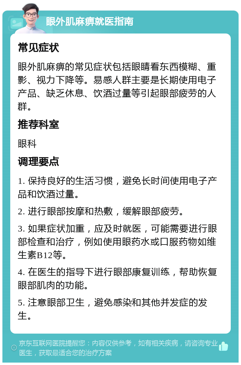 眼外肌麻痹就医指南 常见症状 眼外肌麻痹的常见症状包括眼睛看东西模糊、重影、视力下降等。易感人群主要是长期使用电子产品、缺乏休息、饮酒过量等引起眼部疲劳的人群。 推荐科室 眼科 调理要点 1. 保持良好的生活习惯，避免长时间使用电子产品和饮酒过量。 2. 进行眼部按摩和热敷，缓解眼部疲劳。 3. 如果症状加重，应及时就医，可能需要进行眼部检查和治疗，例如使用眼药水或口服药物如维生素B12等。 4. 在医生的指导下进行眼部康复训练，帮助恢复眼部肌肉的功能。 5. 注意眼部卫生，避免感染和其他并发症的发生。