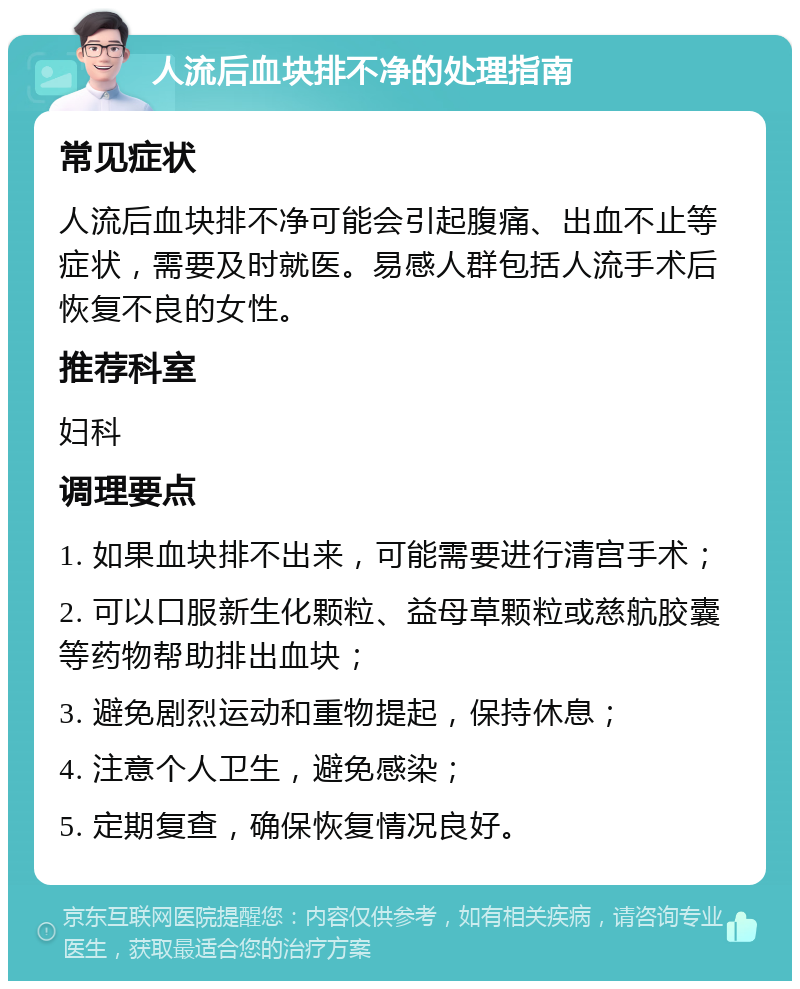 人流后血块排不净的处理指南 常见症状 人流后血块排不净可能会引起腹痛、出血不止等症状，需要及时就医。易感人群包括人流手术后恢复不良的女性。 推荐科室 妇科 调理要点 1. 如果血块排不出来，可能需要进行清宫手术； 2. 可以口服新生化颗粒、益母草颗粒或慈航胶囊等药物帮助排出血块； 3. 避免剧烈运动和重物提起，保持休息； 4. 注意个人卫生，避免感染； 5. 定期复查，确保恢复情况良好。