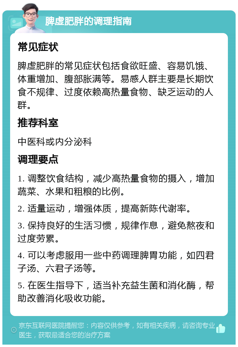 脾虚肥胖的调理指南 常见症状 脾虚肥胖的常见症状包括食欲旺盛、容易饥饿、体重增加、腹部胀满等。易感人群主要是长期饮食不规律、过度依赖高热量食物、缺乏运动的人群。 推荐科室 中医科或内分泌科 调理要点 1. 调整饮食结构，减少高热量食物的摄入，增加蔬菜、水果和粗粮的比例。 2. 适量运动，增强体质，提高新陈代谢率。 3. 保持良好的生活习惯，规律作息，避免熬夜和过度劳累。 4. 可以考虑服用一些中药调理脾胃功能，如四君子汤、六君子汤等。 5. 在医生指导下，适当补充益生菌和消化酶，帮助改善消化吸收功能。