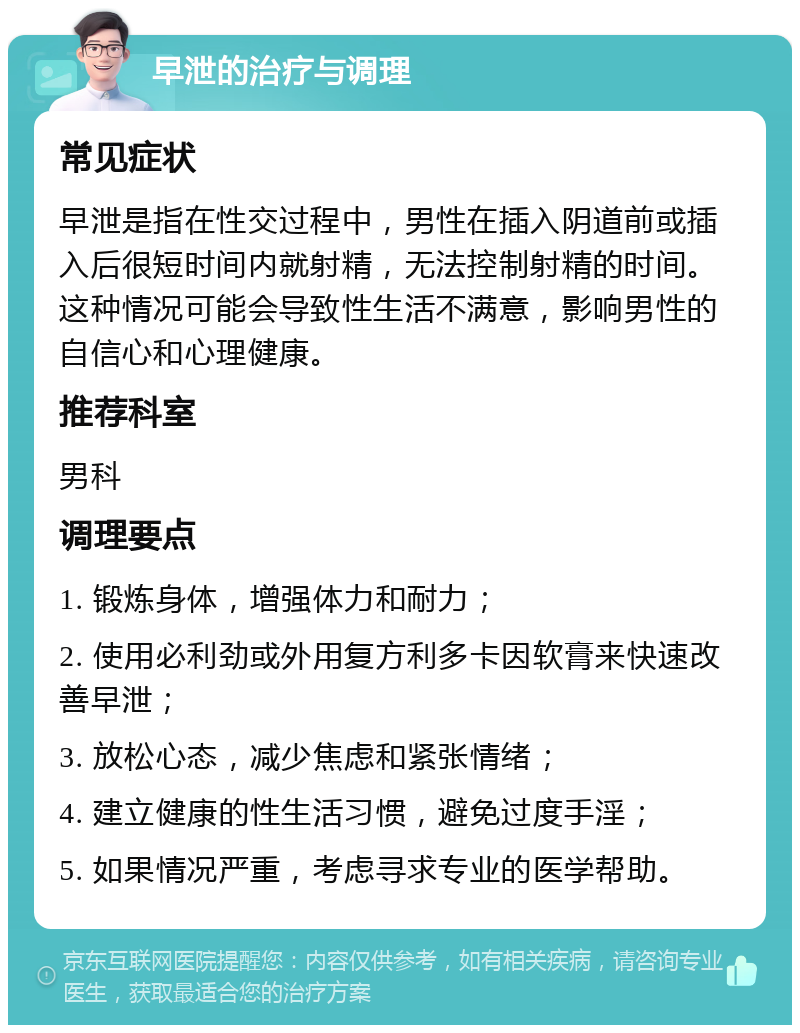 早泄的治疗与调理 常见症状 早泄是指在性交过程中，男性在插入阴道前或插入后很短时间内就射精，无法控制射精的时间。这种情况可能会导致性生活不满意，影响男性的自信心和心理健康。 推荐科室 男科 调理要点 1. 锻炼身体，增强体力和耐力； 2. 使用必利劲或外用复方利多卡因软膏来快速改善早泄； 3. 放松心态，减少焦虑和紧张情绪； 4. 建立健康的性生活习惯，避免过度手淫； 5. 如果情况严重，考虑寻求专业的医学帮助。