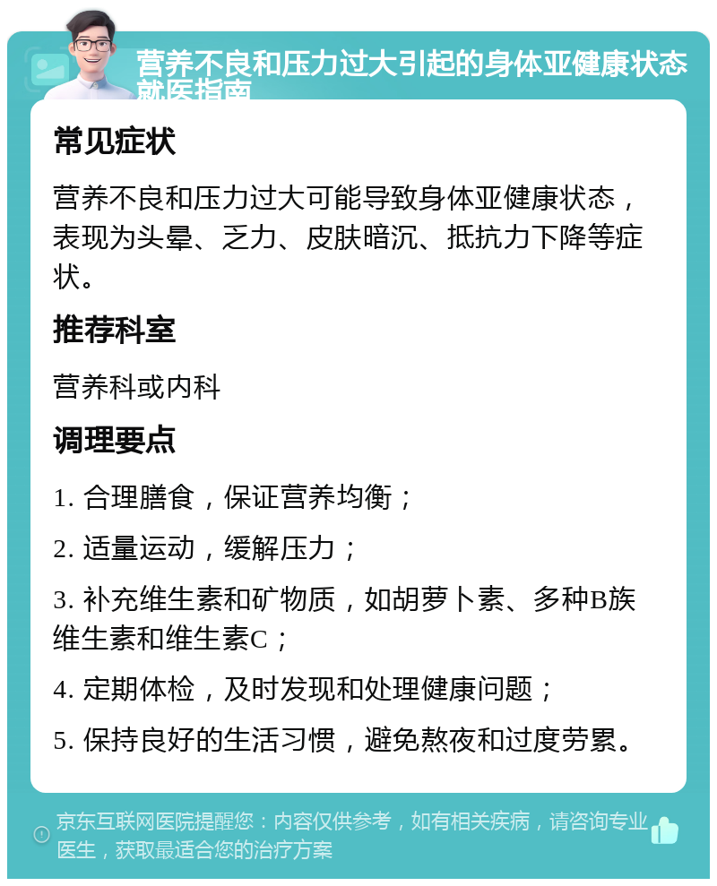 营养不良和压力过大引起的身体亚健康状态就医指南 常见症状 营养不良和压力过大可能导致身体亚健康状态，表现为头晕、乏力、皮肤暗沉、抵抗力下降等症状。 推荐科室 营养科或内科 调理要点 1. 合理膳食，保证营养均衡； 2. 适量运动，缓解压力； 3. 补充维生素和矿物质，如胡萝卜素、多种B族维生素和维生素C； 4. 定期体检，及时发现和处理健康问题； 5. 保持良好的生活习惯，避免熬夜和过度劳累。