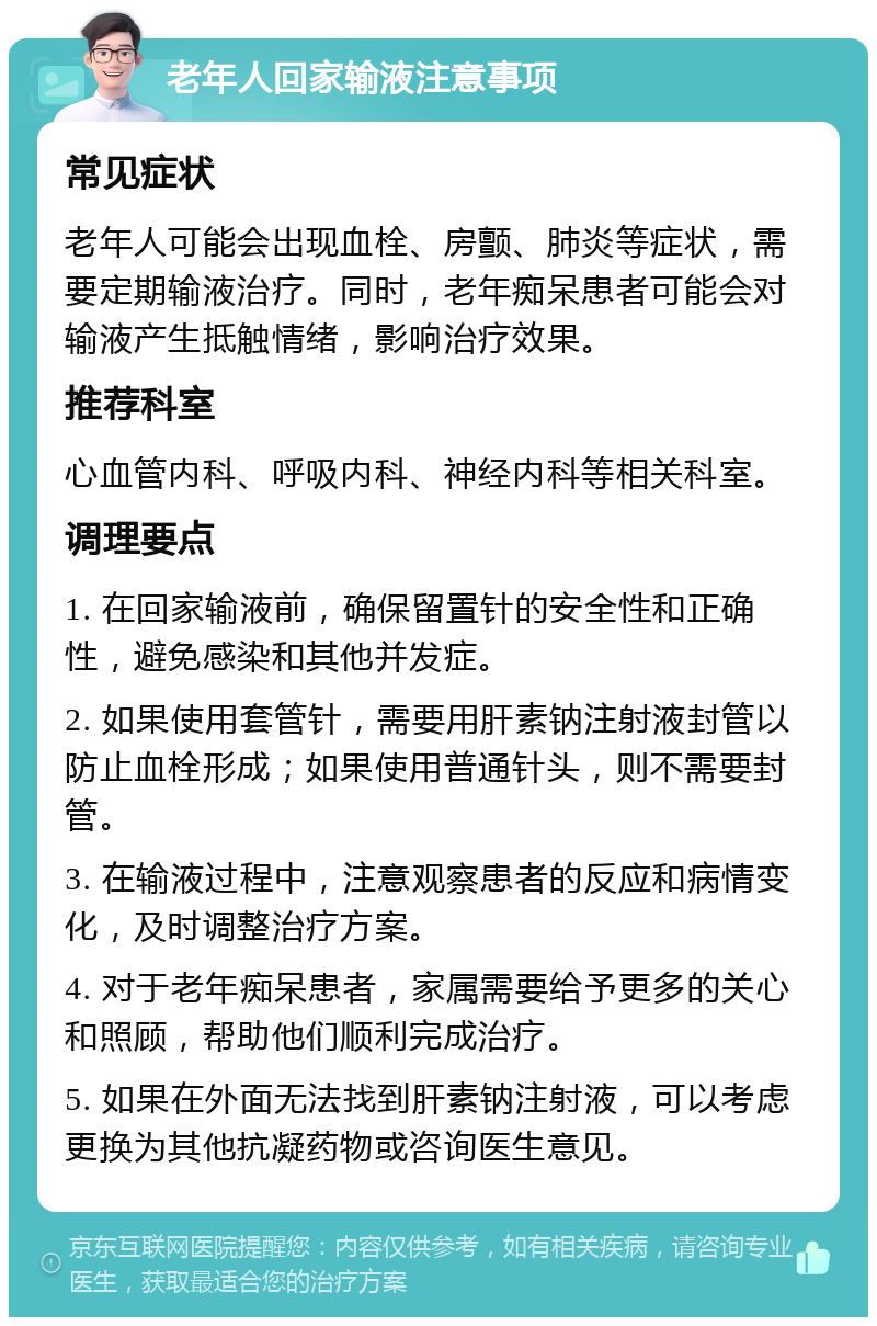 老年人回家输液注意事项 常见症状 老年人可能会出现血栓、房颤、肺炎等症状，需要定期输液治疗。同时，老年痴呆患者可能会对输液产生抵触情绪，影响治疗效果。 推荐科室 心血管内科、呼吸内科、神经内科等相关科室。 调理要点 1. 在回家输液前，确保留置针的安全性和正确性，避免感染和其他并发症。 2. 如果使用套管针，需要用肝素钠注射液封管以防止血栓形成；如果使用普通针头，则不需要封管。 3. 在输液过程中，注意观察患者的反应和病情变化，及时调整治疗方案。 4. 对于老年痴呆患者，家属需要给予更多的关心和照顾，帮助他们顺利完成治疗。 5. 如果在外面无法找到肝素钠注射液，可以考虑更换为其他抗凝药物或咨询医生意见。