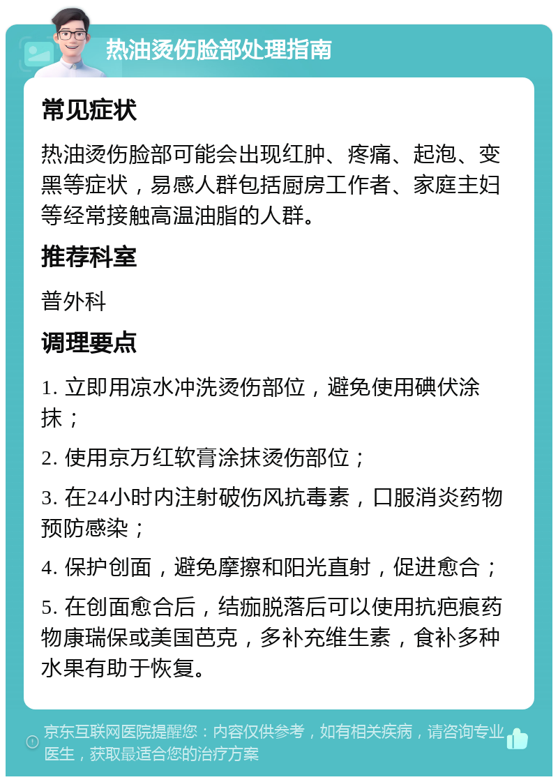 热油烫伤脸部处理指南 常见症状 热油烫伤脸部可能会出现红肿、疼痛、起泡、变黑等症状，易感人群包括厨房工作者、家庭主妇等经常接触高温油脂的人群。 推荐科室 普外科 调理要点 1. 立即用凉水冲洗烫伤部位，避免使用碘伏涂抹； 2. 使用京万红软膏涂抹烫伤部位； 3. 在24小时内注射破伤风抗毒素，口服消炎药物预防感染； 4. 保护创面，避免摩擦和阳光直射，促进愈合； 5. 在创面愈合后，结痂脱落后可以使用抗疤痕药物康瑞保或美国芭克，多补充维生素，食补多种水果有助于恢复。