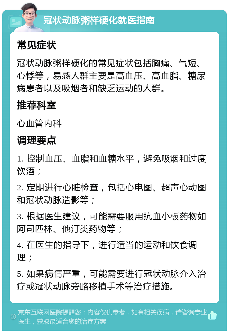 冠状动脉粥样硬化就医指南 常见症状 冠状动脉粥样硬化的常见症状包括胸痛、气短、心悸等，易感人群主要是高血压、高血脂、糖尿病患者以及吸烟者和缺乏运动的人群。 推荐科室 心血管内科 调理要点 1. 控制血压、血脂和血糖水平，避免吸烟和过度饮酒； 2. 定期进行心脏检查，包括心电图、超声心动图和冠状动脉造影等； 3. 根据医生建议，可能需要服用抗血小板药物如阿司匹林、他汀类药物等； 4. 在医生的指导下，进行适当的运动和饮食调理； 5. 如果病情严重，可能需要进行冠状动脉介入治疗或冠状动脉旁路移植手术等治疗措施。