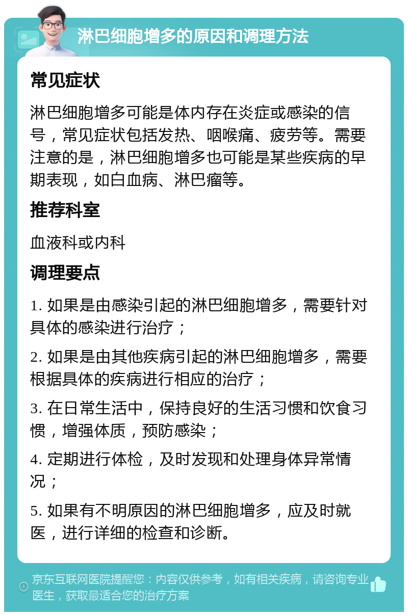 淋巴细胞增多的原因和调理方法 常见症状 淋巴细胞增多可能是体内存在炎症或感染的信号，常见症状包括发热、咽喉痛、疲劳等。需要注意的是，淋巴细胞增多也可能是某些疾病的早期表现，如白血病、淋巴瘤等。 推荐科室 血液科或内科 调理要点 1. 如果是由感染引起的淋巴细胞增多，需要针对具体的感染进行治疗； 2. 如果是由其他疾病引起的淋巴细胞增多，需要根据具体的疾病进行相应的治疗； 3. 在日常生活中，保持良好的生活习惯和饮食习惯，增强体质，预防感染； 4. 定期进行体检，及时发现和处理身体异常情况； 5. 如果有不明原因的淋巴细胞增多，应及时就医，进行详细的检查和诊断。