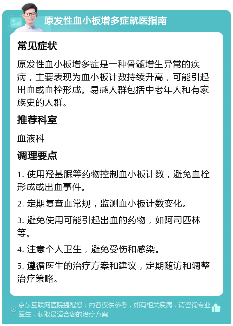 原发性血小板增多症就医指南 常见症状 原发性血小板增多症是一种骨髓增生异常的疾病，主要表现为血小板计数持续升高，可能引起出血或血栓形成。易感人群包括中老年人和有家族史的人群。 推荐科室 血液科 调理要点 1. 使用羟基脲等药物控制血小板计数，避免血栓形成或出血事件。 2. 定期复查血常规，监测血小板计数变化。 3. 避免使用可能引起出血的药物，如阿司匹林等。 4. 注意个人卫生，避免受伤和感染。 5. 遵循医生的治疗方案和建议，定期随访和调整治疗策略。