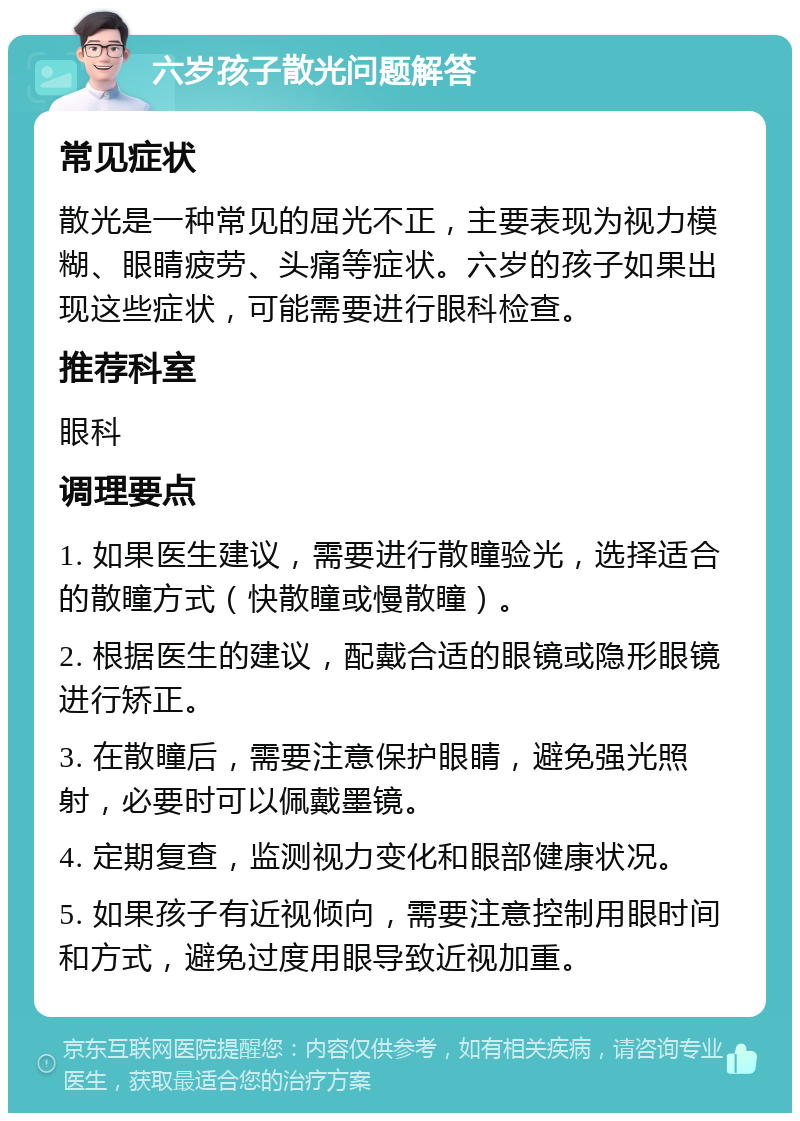 六岁孩子散光问题解答 常见症状 散光是一种常见的屈光不正，主要表现为视力模糊、眼睛疲劳、头痛等症状。六岁的孩子如果出现这些症状，可能需要进行眼科检查。 推荐科室 眼科 调理要点 1. 如果医生建议，需要进行散瞳验光，选择适合的散瞳方式（快散瞳或慢散瞳）。 2. 根据医生的建议，配戴合适的眼镜或隐形眼镜进行矫正。 3. 在散瞳后，需要注意保护眼睛，避免强光照射，必要时可以佩戴墨镜。 4. 定期复查，监测视力变化和眼部健康状况。 5. 如果孩子有近视倾向，需要注意控制用眼时间和方式，避免过度用眼导致近视加重。